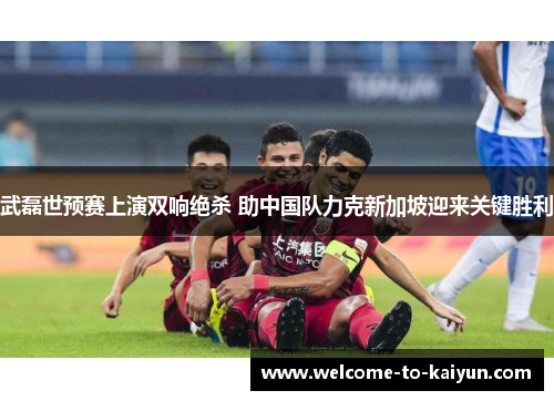 武磊世预赛上演双响绝杀 助中国队力克新加坡迎来关键胜利 武磊世预赛上演双响绝杀 助中国队力克新加坡迎来关键胜利