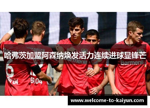 哈弗茨加盟阿森纳焕发活力连续进球显锋芒 哈弗茨加盟阿森纳焕发活力连续进球显锋芒