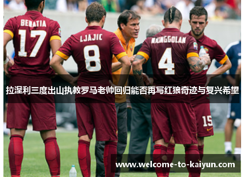 拉涅利三度出山执教罗马老帅回归能否再写红狼奇迹与复兴希望