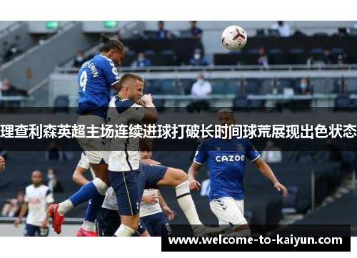 理查利森英超主场连续进球打破长时间球荒展现出色状态