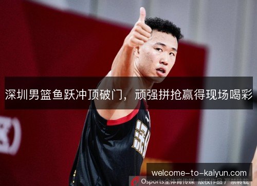 深圳男篮鱼跃冲顶破门,顽强拼抢赢得现场喝彩 深圳男篮鱼跃冲顶破门,顽强拼抢赢得现场喝彩